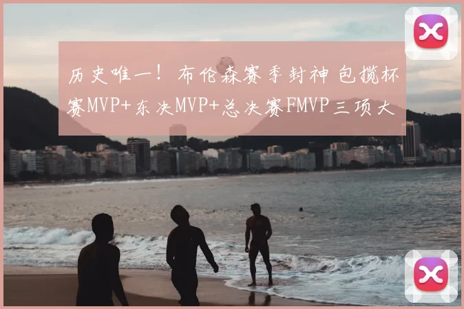 历史唯一!布伦森赛季封神 包揽杯赛MVP+东决MVP+总决赛FMVP三项大奖_1_CBA_NBA