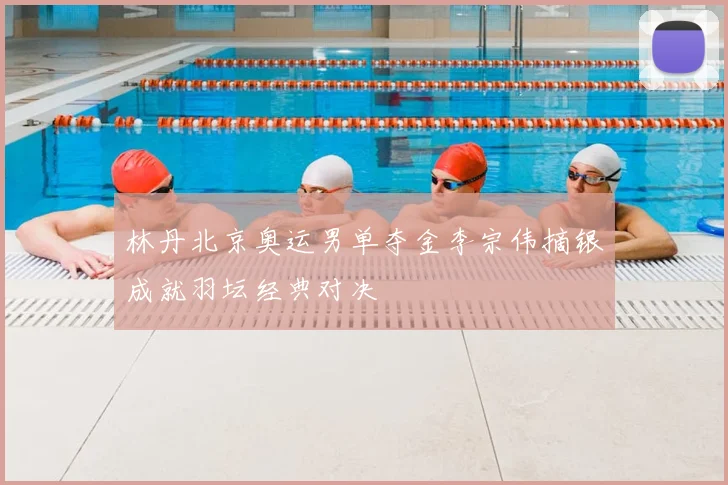 林丹北京奥运男单夺金李宗伟摘银成就羽坛经典对决