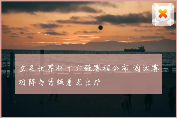 女足世界杯十六强赛程公布 淘汰赛对阵与晋级看点出炉