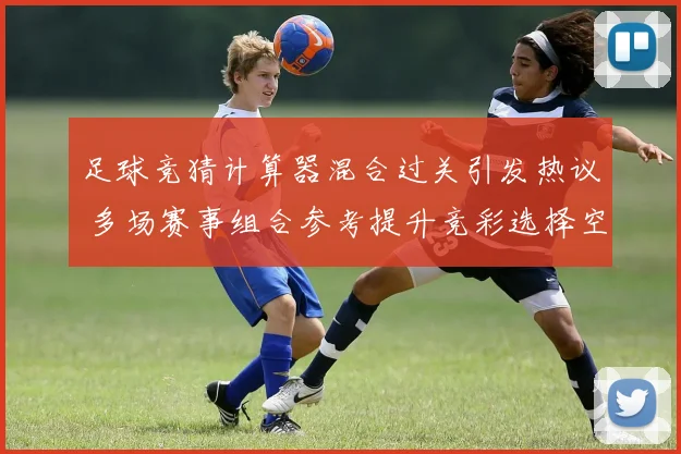 足球竞猜计算器混合过关引发热议 多场赛事组合参考提升竞彩选择空间