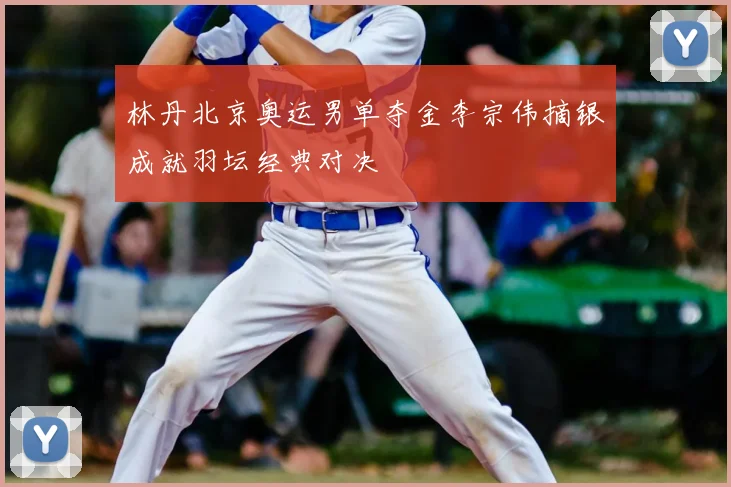 林丹北京奥运男单夺金李宗伟摘银成就羽坛经典对决