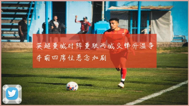 英超曼城对阵曼联两城交锋升温争夺前四席位悬念加剧
