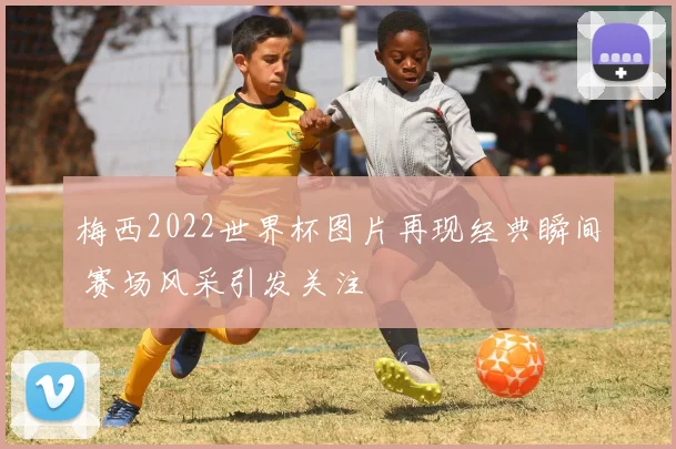 梅西2022世界杯图片再现经典瞬间 赛场风采引发关注