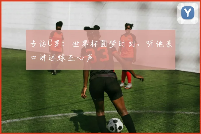 专访C罗:世界杯圆梦时刻,听他亲口讲述球王心声