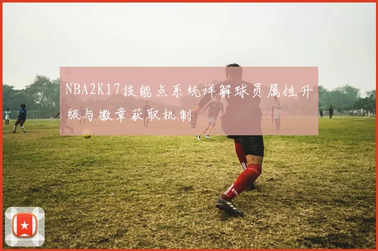 NBA2K17技能点系统详解球员属性升级与徽章获取机制