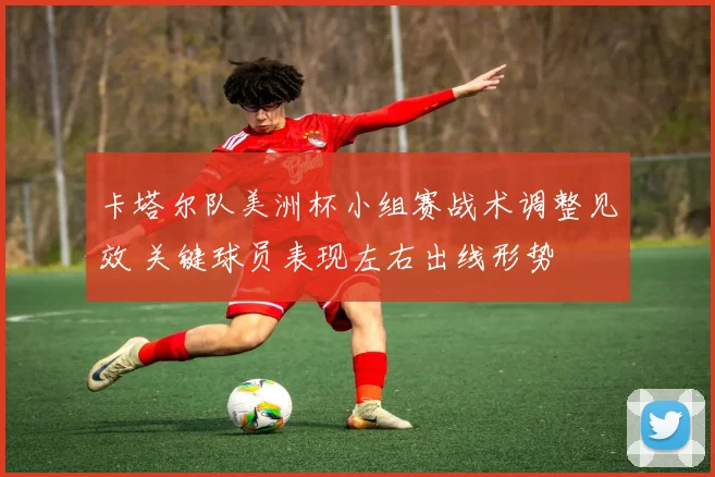 卡塔尔队美洲杯小组赛战术调整见效 关键球员表现左右出线形势