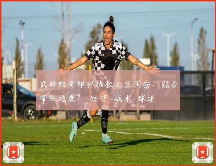 武科维奇即将执教北京国安,能否带队逆袭?_防守_战术_球迷