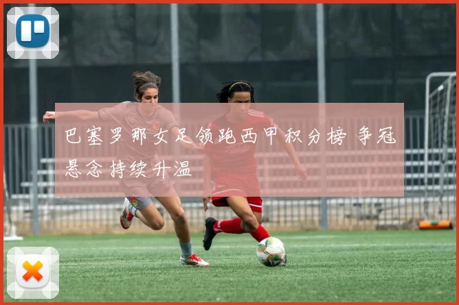 巴塞罗那女足领跑西甲积分榜 争冠悬念持续升温