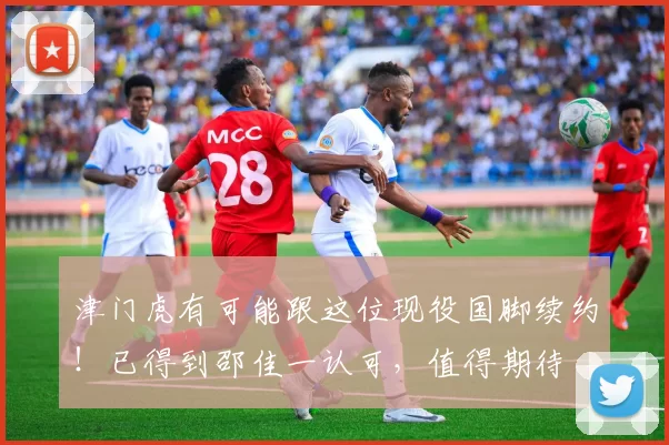 津门虎有可能跟这位现役国脚续约！已得到邵佳一认可，值得期待