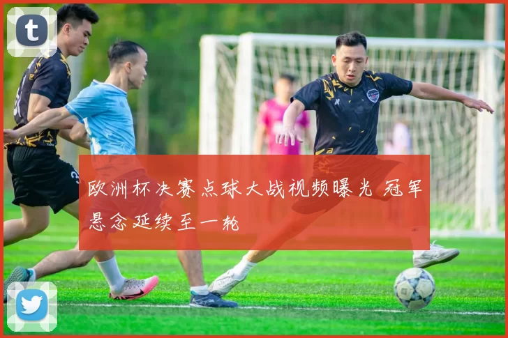 欧洲杯决赛点球大战视频曝光 冠军悬念延续至一轮
