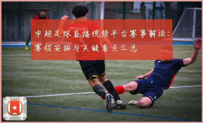 中超足球直播视频平台赛事解读:赛程安排与关键看点汇总