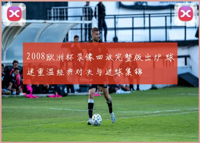 2008欧洲杯录像回放完整版出炉 球迷重温经典对决与进球集锦