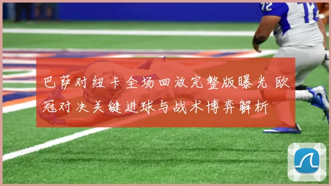 巴萨对纽卡全场回放完整版曝光 欧冠对决关键进球与战术博弈解析