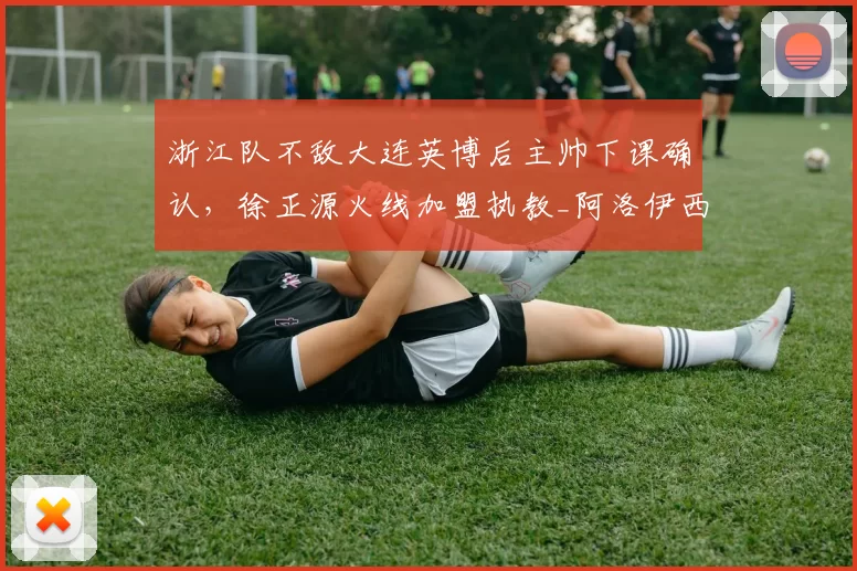 浙江队不敌大连英博后主帅下课确认,徐正源火线加盟执教_阿洛伊西_乔迪_中超
