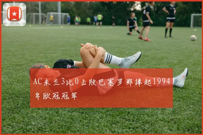AC米兰3比0击败巴塞罗那捧起1994年欧冠冠军