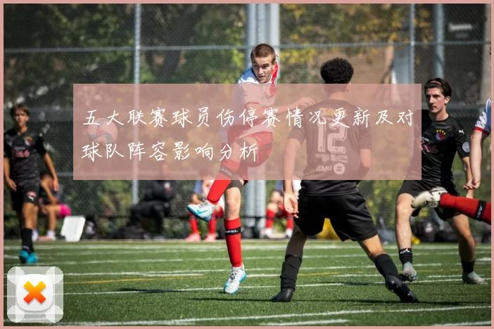 五大联赛球员伤停赛情况更新及对球队阵容影响分析